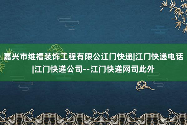 嘉兴市维福装饰工程有限公江门快递|江门快递电话|江门快递公司--江门快递网司此外